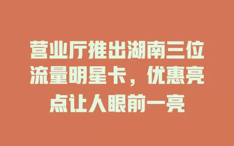营业厅推出湖南三位流量明星卡，优惠亮点让人眼前一亮