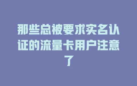 那些总被要求实名认证的流量卡用户注意了