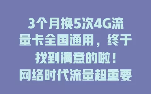3个月换5次4G流量卡全国通用，终于找到满意的啦！

网络时代流量超重要，我之前的卡信号不稳。换了多次后，终于找到全国通用且稳定的4G流量卡，套餐灵活办理简便，外地网络无忧，快花时间找适合你的吧！