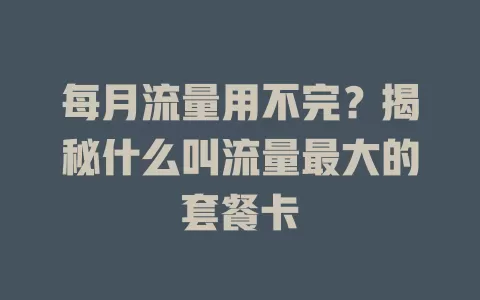 每月流量用不完？揭秘什么叫流量最大的套餐卡