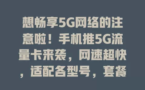 想畅享5G网络的注意啦！手机推5G流量卡来袭，网速超快，适配各型号，套餐多样，服务优，别错过！