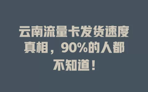 云南流量卡发货速度真相，90%的人都不知道！