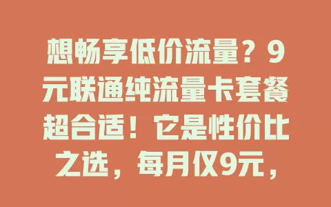 想畅享低价流量？9元联通纯流量卡套餐超合适！它是性价比之选，每月仅9元，让你告别高额流量费。轻度使用者用它满足日常上网，便捷无复杂合约。常上网人群也能拿它补充流量，无需换主套餐。联通网络覆盖广、信号稳，看高清视频、下大型文件都不卡顿。别再为流量费发愁，快来选9元联通纯流量卡套餐开启轻松上网之旅！ 

**改写后标题**：了解这些，轻松畅享9元联通纯流量卡套餐