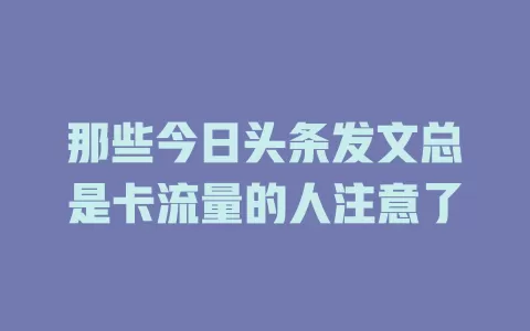 那些今日头条发文总是卡流量的人注意了