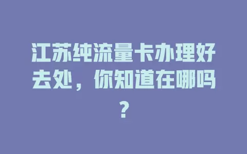江苏纯流量卡办理好去处，你知道在哪吗？