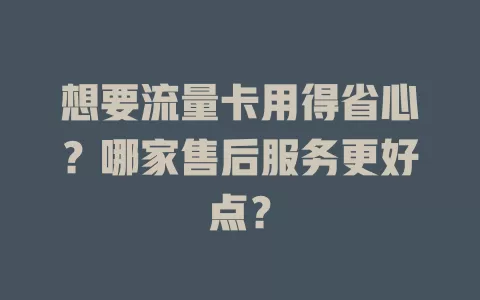 想要流量卡用得省心？哪家售后服务更好点？