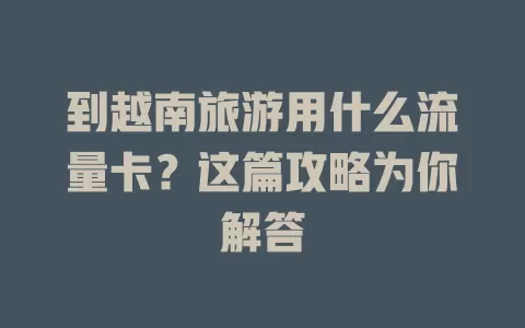 到越南旅游用什么流量卡？这篇攻略为你解答