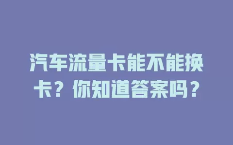 汽车流量卡能不能换卡？你知道答案吗？