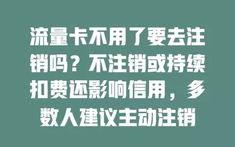 流量卡不用了要去注销吗？不注销或持续扣费还影响信用，多数人建议主动注销