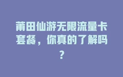 莆田仙游无限流量卡套餐，你真的了解吗？