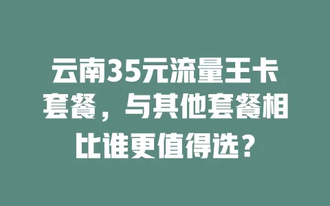 云南35元流量王卡套餐，与其他套餐相比谁更值得选？