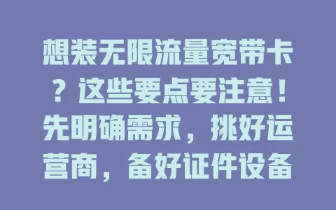 想装无限流量宽带卡？这些要点要注意！先明确需求，挑好运营商，备好证件设备，了解套餐详情，按流程办装，轻松畅享无限流量宽带生活