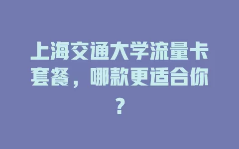 上海交通大学流量卡套餐，哪款更适合你？