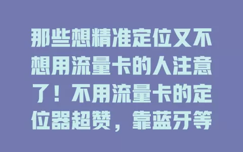 那些想精准定位又不想用流量卡的人注意了！不用流量卡的定位器超赞，靠蓝牙等技术精准定位，摆脱流量困扰，个人、家庭、商业场景都适用，小巧便携易安装，续航强超省心！