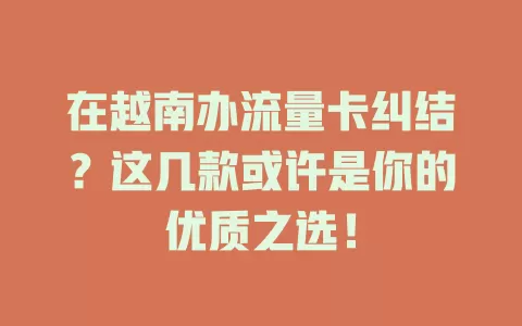 在越南办流量卡纠结？这几款或许是你的优质之选！