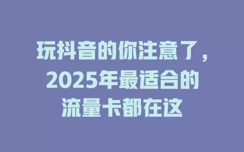 玩抖音的你注意了，2025年最适合的流量卡都在这