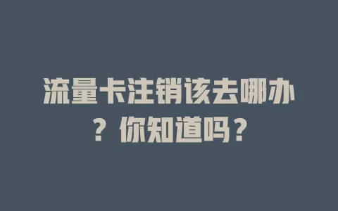 流量卡注销该去哪办？你知道吗？