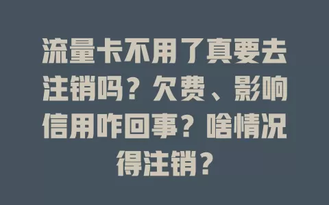 流量卡不用了真要去注销吗？欠费、影响信用咋回事？啥情况得注销？