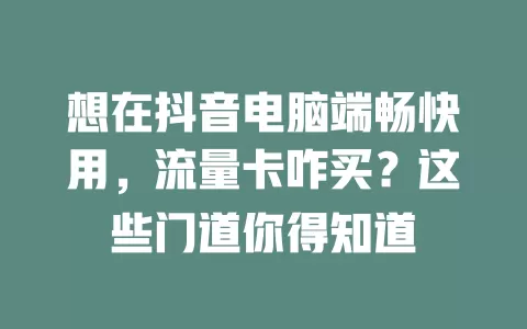 想在抖音电脑端畅快用，流量卡咋买？这些门道你得知道