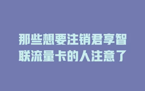 那些想要注销君享智联流量卡的人注意了