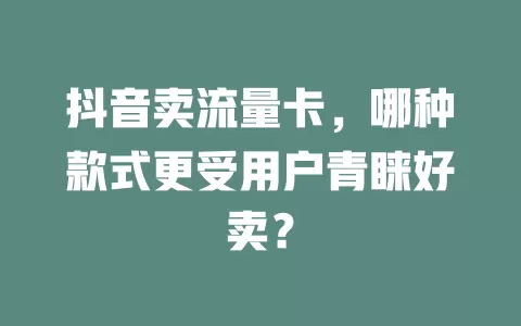 抖音卖流量卡，哪种款式更受用户青睐好卖？