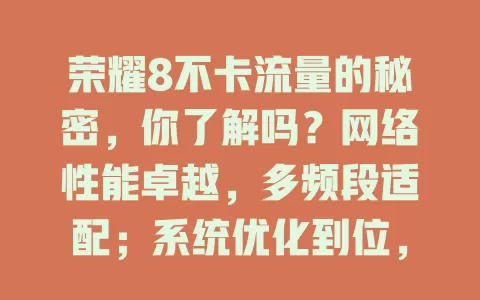荣耀8不卡流量的秘密，你了解吗？网络性能卓越，多频段适配；系统优化到位，智能管资源；硬件配置强悍，处理器高效；天线设计出色，信号超稳定，多因素协同让流量使用超流畅