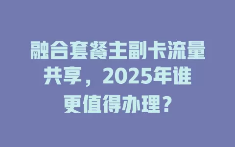 融合套餐主副卡流量共享，2025年谁更值得办理？