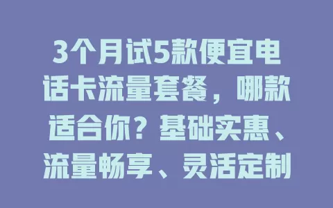 3个月试5款便宜电话卡流量套餐，哪款适合你？基础实惠、流量畅享、灵活定制、通话流量兼顾型任你挑