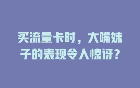 买流量卡时，大嘴妹子的表现令人惊讶？