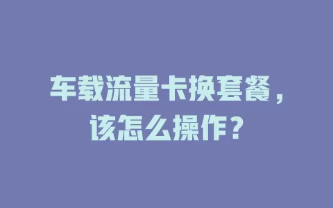 车载流量卡换套餐，该怎么操作？