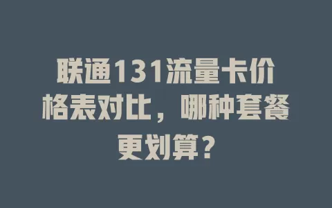 联通131流量卡价格表对比，哪种套餐更划算？