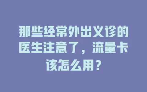 那些经常外出义诊的医生注意了，流量卡该怎么用？