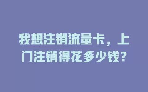 我想注销流量卡，上门注销得花多少钱？