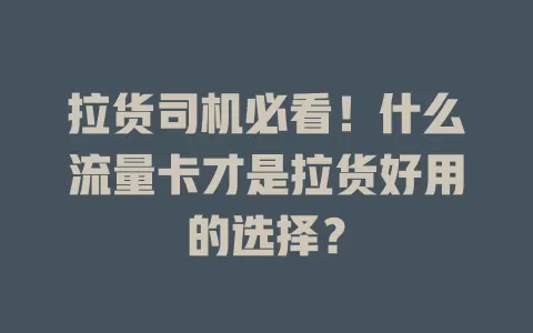 拉货司机必看！什么流量卡才是拉货好用的选择？