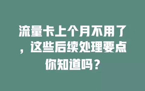 流量卡上个月不用了，这些后续处理要点你知道吗？