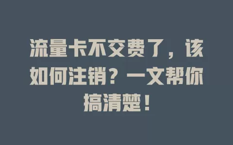 流量卡不交费了，该如何注销？一文帮你搞清楚！