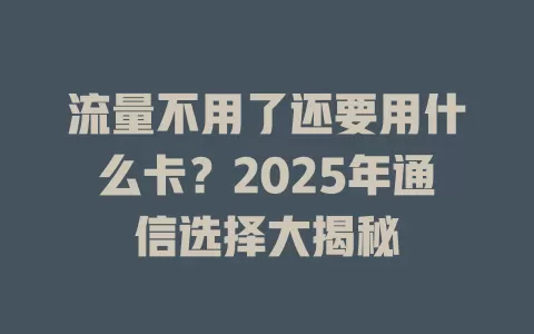 流量不用了还要用什么卡？2025年通信选择大揭秘