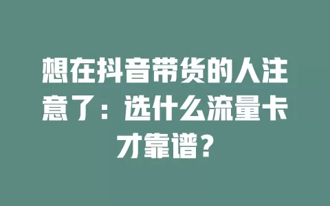 想在抖音带货的人注意了：选什么流量卡才靠谱？
