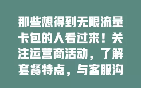那些想得到无限流量卡包的人看过来！关注运营商活动，了解套餐特点，与客服沟通，参考行业信息，多管齐下探索获卡包途径，畅享网络生活