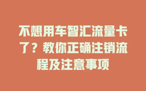 不想用车智汇流量卡了？教你正确注销流程及注意事项