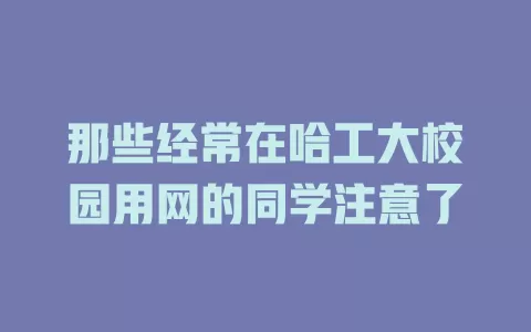 那些经常在哈工大校园用网的同学注意了