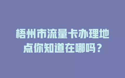 梧州市流量卡办理地点你知道在哪吗？