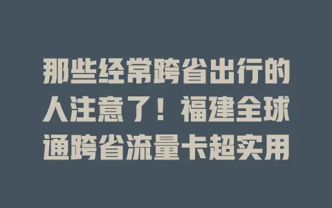 那些经常跨省出行的人注意了！福建全球通跨省流量卡超实用