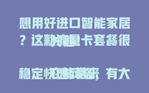 想用好进口智能家居？这款流量卡套餐很关键！

它能带来稳定快速网络，有大流量额度，网络稳定避免卡顿掉线。选对它，为智能家居注入动力，尽享便捷舒适，快重视起来！