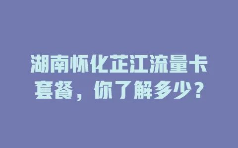 湖南怀化芷江流量卡套餐，你了解多少？