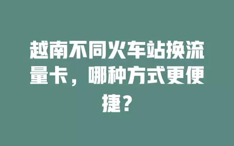 越南不同火车站换流量卡，哪种方式更便捷？