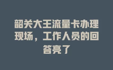 韶关大王流量卡办理现场，工作人员的回答亮了