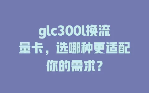 glc300l换流量卡，选哪种更适配你的需求？