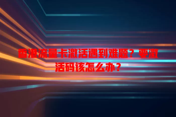 香港流量卡激活遇到难题？要激活码该怎么办？
