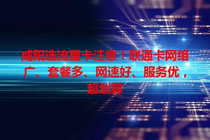 咸阳选流量卡注意！联通卡网络广、套餐多、网速好、服务优，超划算